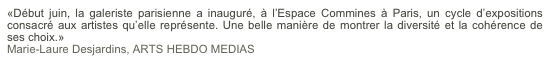 «Début juin, la galeriste parisienne a inauguré, à l’Espace Commines à Paris, un cycle d’expositions consacré aux artistes qu’elle représente. Une belle manière de montrer la diversité et la cohérence de ses choix.»
Marie-Laure Desjardins, ARTS HEBDO MEDIAS